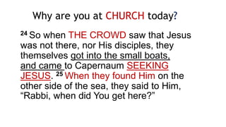 24 So when THE CROWD saw that Jesus
was not there, nor His disciples, they
themselves got into the small boats,
and came to Capernaum SEEKING
JESUS. 25 When they found Him on the
other side of the sea, they said to Him,
“Rabbi, when did You get here?”
Why are you at CHURCH today?
 