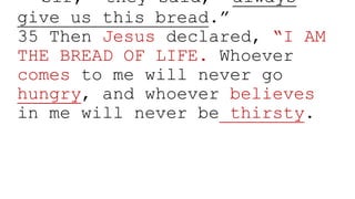 “Sir,” they said, “always
give us this bread.”
35 Then Jesus declared, “I AM
THE BREAD OF LIFE. Whoever
comes to me will never go
hungry, and whoever believes
in me will never be thirsty.
 