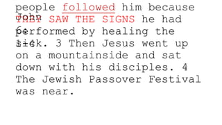 people followed him because
THEY SAW THE SIGNS he had
performed by healing the
sick. 3 Then Jesus went up
on a mountainside and sat
down with his disciples. 4
The Jewish Passover Festival
was near.
John
6:
1-4
 