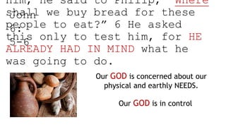 him, he said to Philip, “Where
shall we buy bread for these
people to eat?” 6 He asked
this only to test him, for HE
ALREADY HAD IN MIND what he
was going to do.
John
6:
5-6
Our GOD is concerned about our
physical and earthly NEEDS.
Our GOD is in control
 