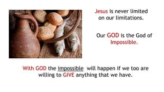 Jesus is never limited
on our limitations.
Our GOD is the God of
Impossible.
With GOD the impossible will happen if we too are
willing to GIVE anything that we have.
 