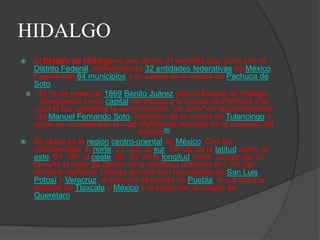 HIDALGO
 El Estado de Hidalgo es uno de los 31 estados que, junto con el
  Distrito Federal, conforman las 32 entidades federativas de México.
  Cuenta con 84 municipios y su capital es la ciudad de Pachuca de
  Soto.
  El 16 de enero de 1869 Benito Juárez creó el Estado de Hidalgo,
    designando como capital del estado a la ciudad de Pachuca a la
   cual le fue agregada la denominación "de Soto" en reconocimiento
   de Manuel Fernando Soto, originario de la ciudad de Tulancingo y
  quien es considerado el más importante impulsor en la creación del
                                  estado.[6]
 Se ubica en la región centro-oriental de México. Con las
  coordenadas: al norte, 21 24’; al sur, 19 36’ de la latitud norte; al
  este, 97 58’; al oeste, 99 53’ de la longitud oeste. Ocupa por su
  tamaño el lugar 26 dentro de la república teniendo el 1,1% del
  territorio nacional. Colinda al norte con los estados de San Luis
  Potosí y Veracruz, al este con el estado de Puebla, al sur con los
  estados de Tlaxcala y México y al oeste con el estado de
  Querétaro
 