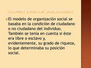  Elmodelo de organización social se
 basaba en la condición de ciudadano
 o no ciudadano del individuo.
 También se tenía en cuenta si éste
 era libre o esclavo y,
 evidentemente, su grado de riqueza,
 lo que determinaba su posición
 social.
 