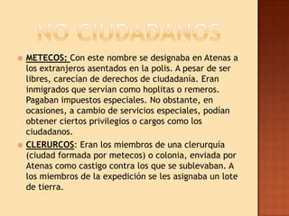    METECOS: Con este nombre se designaba en Atenas a
    los extranjeros asentados en la polis. A pesar de ser
    libres, carecían de derechos de ciudadanía. Eran
    inmigrados que servían como hoplitas o remeros.
    Pagaban impuestos especiales. No obstante, en
    ocasiones, a cambio de servicios especiales, podían
    obtener ciertos privilegios o cargos como los
    ciudadanos.
   CLERURCOS: Eran los miembros de una clerurquía
    (ciudad formada por metecos) o colonia, enviada por
    Atenas como castigo contra los que se sublevaban. A
    los miembros de la expedición se les asignaba un lote
    de tierra.
 