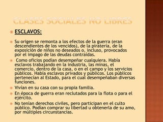    ESCLAVOS:
   Su origen se remonta a los efectos de la guerra (eran
    descendientes de los vencidos), de la piratería, de la
    exposición de niños no deseados o, incluso, provocados
    por el impago de las deudas contraídas.
    Como oficios podían desempeñar cualquiera. Había
    esclavos trabajando en la industria, las minas, el
    comercio, dentro de la casa, o en el campo y los servicios
    públicos. Había esclavos privados y públicos. Los públicos
    pertenecían al Estado, para el cual desempeñaban diversas
    funciones.
   Vivían en su casa con su propia familia.
   En época de guerra eran reclutados para la flota o para el
    ejército.
   No tenían derechos civiles, pero participan en el culto
    público. Podían comprar su libertad u obtenerla de su amo,
    por múltiples circunstancias.
 