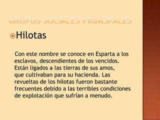 Hilotas

 Con este nombre se conoce en Esparta a los
 esclavos, descendientes de los vencidos.
 Están ligados a las tierras de sus amos,
 que cultivaban para su hacienda. Las
 revueltas de los hilotas fueron bastante
 frecuentes debido a las terribles condiciones
 de explotación que sufrían a menudo.
 