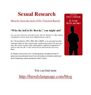 Sexual Research
Directly from the desk of Dr. Celestial Bawdy


“Who the hell is Dr Bawdy,” you might ask?
Are you one of the few who don’t know who Dr. Bawdy is? After taking
a moment to recover from your embarrassment, read on.

Dr. Celestial Bawdy, DFA, PHC, BO, LSMFT, is an esteemed scientist
of human behavior who mysteriously vanished more than 150 years ago,
and, after a brief sojourn in the nethersphere, suddenly reappeared on
earth to share his life’s work with archivist and historian Lawrence
Paros.

Dr. Bawdy is here to serve you—to help guide you through the shoals of
ignorance surrounding the issue of sex and enable you to better understand
what's happening, sexually speaking in today’s culture.




                                  You can find more

            http://bawdylanguage.com/blog
 