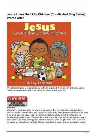 Jesus Loves the Little Children (Cuddle And Sing Series)
Promo Offer




This best-selling series teaches biblical truths through brightly colored art and tunes young
children know and love. New cover designs add freshness. Ages 0-3.




Adorable
We love this book as well as the others in the series. The illustrations are so colorful and
beautifully done. So cute! My 1 and 3 year olds count them among their favorites for sure. They
are a great size for popping into your purse or diaper bag to bring out at restaurants for
entertaining busy little ones. They are also great for worship time as they are a perfect length
and can be sung while looking at the adorable pictures. Great as gifts. Here are a few of the
phrases from Jesus Loves the Little Children (besides the more common red, brown, yellow,




                                                                                                1/2
 