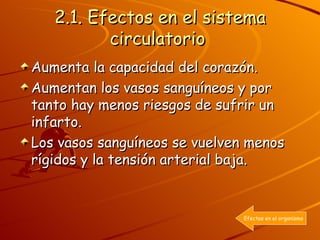 2.1. Efectos en el sistema circulatorio   Aumenta la capacidad del corazón. Aumentan los vasos sanguíneos y por tanto hay menos riesgos de sufrir un infarto. Los vasos sanguíneos se vuelven menos rígidos y la tensión arterial baja. Efectos en el organismo 