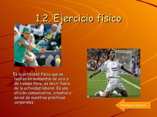 1.2. Ejercicio físico Es la actividad física que se realiza en momentos de ocio o de tiempo libre, es decir fuera de la actividad laboral. Es una afición comunicativa, creativa y social de nuestras prácticas corporales. Fisiología y ejercicio 