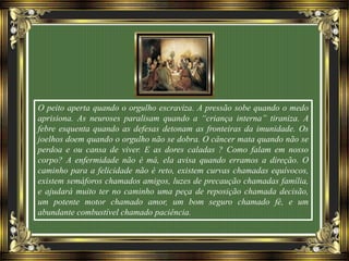 O peito aperta quando o orgulho escraviza. A pressão sobe quando o medo
aprisiona. As neuroses paralisam quando a “criança interna” tiraniza. A
febre esquenta quando as defesas detonam as fronteiras da imunidade. Os
joelhos doem quando o orgulho não se dobra. O câncer mata quando não se
perdoa e ou cansa de viver. E as dores caladas ? Como falam em nosso
corpo? A enfermidade não é má, ela avisa quando erramos a direção. O
caminho para a felicidade não é reto, existem curvas chamadas equívocos,
existem semáforos chamados amigos, luzes de precaução chamadas família,
e ajudará muito ter no caminho uma peça de reposição chamada decisão,
um potente motor chamado amor, um bom seguro chamado fé, e um
abundante combustível chamado paciência.
 