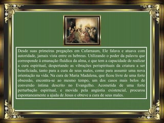 Desde suas primeiras pregações em Cafarnaum, Ele falava e atuava com
autoridade, jamais vista entre os hebreus. Utilizando o poder da palavra que
corresponde à emanação fluídica da alma, e que tem a capacidade de realizar
a cura espiritual, despertando as vibrações perispirituais da criatura a ser
beneficiada, tanto para a cura de seus males, como para assumir uma nova
orientação na vida. Na cura de Maria Madalena, que ficou livre de uma forte
obsessão, encontra-se ao mesmo tempo, um dos casos mais belos de
conversão íntima descrito no Evangelho. Acometida de uma forte
perturbação espiritual, e movida pela angústia existencial, procurou
espontaneamente a ajuda de Jesus e obteve a cura de seus males.
 