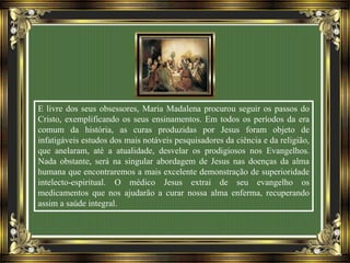 E livre dos seus obsessores, Maria Madalena procurou seguir os passos do
Cristo, exemplificando os seus ensinamentos. Em todos os períodos da era
comum da história, as curas produzidas por Jesus foram objeto de
infatigáveis estudos dos mais notáveis pesquisadores da ciência e da religião,
que anelaram, até a atualidade, desvelar os prodigiosos nos Evangelhos.
Nada obstante, será na singular abordagem de Jesus nas doenças da alma
humana que encontraremos a mais excelente demonstração de superioridade
intelecto-espiritual. O médico Jesus extrai de seu evangelho os
medicamentos que nos ajudarão a curar nossa alma enferma, recuperando
assim a saúde integral.
 