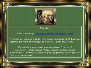 Muita Paz!
Visite o meu Blog: http://espiritual-espiritual.blogspot.com.br
A serviço da Doutrina Espírita; com estudo comentado de O Livro dos
Espíritos. Em breve, reformulação do estudo de O Livro dos Médiuns.
O amanhã é sempre um dia a ser conquistado. Pense nisso!
Leia Kardec! Estude Kardec! Pratique Kardec! Divulgue Kardec!
E lembre-se: “O homem só possui em plena propriedade aquilo que lhe é
dado levar deste mundo”.
 