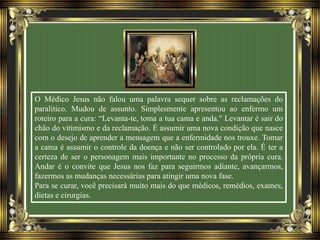 O Médico Jesus não falou uma palavra sequer sobre as reclamações do
paralitico. Mudou de assunto. Simplesmente apresentou ao enfermo um
roteiro para a cura: “Levanta-te, toma a tua cama e anda." Levantar é sair do
chão do vitimismo e da reclamação. É assumir uma nova condição que nasce
com o desejo de aprender a mensagem que a enfermidade nos trouxe. Tomar
a cama é assumir o controle da doença e não ser controlado por ela. É ter a
certeza de ser o personagem mais importante no processo da própria cura.
Andar é o convite que Jesus nos faz para seguirmos adiante, avançarmos,
fazermos as mudanças necessárias para atingir uma nova fase.
Para se curar, você precisará muito mais do que médicos, remédios, exames,
dietas e cirurgias.
 