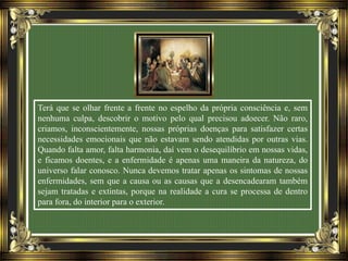 Terá que se olhar frente a frente no espelho da própria consciência e, sem
nenhuma culpa, descobrir o motivo pelo qual precisou adoecer. Não raro,
criamos, inconscientemente, nossas próprias doenças para satisfazer certas
necessidades emocionais que não estavam sendo atendidas por outras vias.
Quando falta amor, falta harmonia, daí vem o desequilíbrio em nossas vidas,
e ficamos doentes, e a enfermidade é apenas uma maneira da natureza, do
universo falar conosco. Nunca devemos tratar apenas os sintomas de nossas
enfermidades, sem que a causa ou as causas que a desencadearam também
sejam tratadas e extintas, porque na realidade a cura se processa de dentro
para fora, do interior para o exterior.
 