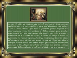 ... mas não deixe de confessar que sofre de uma neurose feroz, com seu
perfeccionismo, com sua autocrítica, e que é sensível demais a crítica alheia
e que é muito ansioso, que ataca a geladeira quando ninguém está
observando, que come e bebe coisinhas proibidas! Ninguém gosta de sofrer,
todos querem se curar, mas poucos são aqueles, que estão dispostos a
neutralizar em si o ácido da calúnia, o veneno da inveja, o bacilo do
pessimismo e o vírus do egoísmo. Diante da possibilidade da morte, alguns
até prometem mudar de vida, procuram a cura de um câncer, mas não tem
coragem de abrir mão de uma simples mágoa. Quantos sofrem do coração e
pretendem a desobstrução das artérias coronárias, mas, querem continuar
com o peito fechado pelo rancor, pela agressividade, e até pela vingança!
 