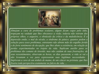 Almejam a cura de problemas oculares, alguns ficam cegos pelo ódio,
tropeçam na vaidade que lhes obscurece a visão, todavia não retiram dos
próprios olhos, o argueiro, o obstáculo da crítica e da maledicência. E a
depressão então, o mal do século, a síndrome do pânico, quantos pedem a
solução para esses problemas, entretanto não abrem mão do orgulho ferido
e do forte sentimento de decepção, que lhes abate a existência, em relação às
perdas experimentadas no trajeto da vida. Suplicam auxilio para os
problemas tão comuns de tireoide, mas não cuidam de suas frustrações, de
seus ressentimentos, observam as horas, os dias passarem, a vida se vai e
não levantam a voz para expressarem suas legítimas necessidades .
Imploram a cura de um nódulo de mama, de um câncer na próstata, que lhes
frustra toda perspectiva exatamente no fulcro da vida, ...
 