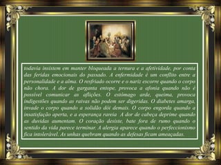 todavia insistem em manter bloqueada a ternura e a afetividade, por conta
das feridas emocionais do passado. A enfermidade é um conflito entre a
personalidade e a alma. O resfriado ocorre e o nariz escorre quando o corpo
não chora. A dor de garganta entope, provoca a afonia quando não é
possível comunicar as aflições. O estômago arde, queima, provoca
indigestões quando as raivas não podem ser digeridas. O diabetes amarga,
invade o corpo quando a solidão dói demais. O corpo engorda quando a
insatisfação aperta, e a esperança rareia A dor de cabeça deprime quando
as duvidas aumentam. O coração desiste, bate fora de rumo quando o
sentido da vida parece terminar. A alergia aparece quando o perfeccionismo
fica intolerável. As unhas quebram quando as defesas ficam ameaçadas.
 