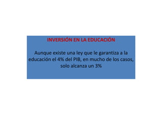 INVERSIÓN EN LA EDUCACIÓN

  Aunque existe una ley que le garantiza a la
educación el 4% del PIB, en mucho de los casos,
              solo alcanza un 3%
 