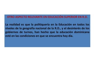 OTRO ASPECTO RELEVANTE EN EDUCACIÓN SUPERIOR EN R.D.

La realidad es que la politiquería en la Educación en todos los
niveles de la geografía nacional de la R.D., y el desinterés de los
gobiernos de turnos, han hecho que la educación dominicana
esté en las condiciones en que se encuentra hoy día.
 