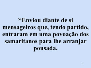 52 Enviou diante de si mensageiros que, tendo partido, entraram em uma povoação dos samaritanos para lhe arranjar pousada. 