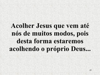 Acolher Jesus que vem até nós de muitos modos, pois desta forma estaremos acolhendo o próprio Deus... 