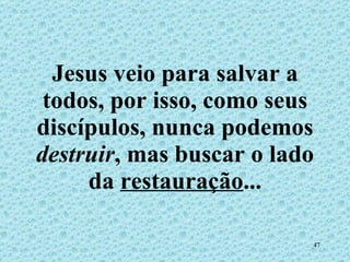 Jesus veio para salvar a todos, por isso, como seus discípulos, nunca podemos  destruir , mas buscar o lado da  restauração ... 