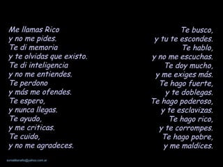 Me llamas Rico y no me pides. Te di memoria y te olvidas que existo. Te di inteligencia y no me entiendes. Te perdono y más me ofendes. Te espero, y nunca llegas. Te ayudo, y me criticas. Te cuido, y no me agradeces. Te busco, y tu te escondes. Te hablo, y no me escuchas. Te doy mucho, y me exiges más. Te hago fuerte, y te doblegas. Te hago poderoso, y te esclavizas. Te hago rico, y te corrompes. Te hago pobre, y me maldices. 