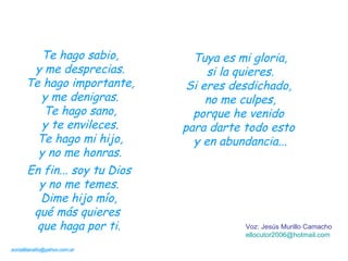 Te hago sabio, y me desprecias. Te hago importante, y me denigras. Te hago sano, y te envileces. Te hago mi hijo, y no me honras. Tuya es mi gloria, si la quieres. Si eres desdichado,  no me culpes, porque he venido  para darte todo esto  y en abundancia... Voz: Jesús Murillo Camacho ellocutor2006 @hotmail.com [email_address] En fin... soy tu Dios y no me temes. Dime hijo mío, qué más quieres  que haga por ti. 