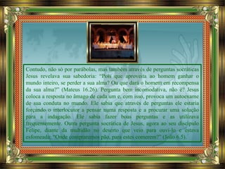 Contudo, não só por parábolas, mas também através de perguntas socráticas
Jesus revelava sua sabedoria: “Pois que aproveita ao homem ganhar o
mundo inteiro, se perder a sua alma? Ou que dará o homem em recompensa
da sua alma?” (Mateus 16.26). Pergunta bem incomodativa, não é? Jesus
coloca a resposta no âmago de cada um e, com isso, provoca um autoexame
de sua conduta no mundo. Ele sabia que através de perguntas ele estaria
forçando o interlocutor a pensar numa resposta e a procurar uma solução
para a indagação. Ele sabia fazer boas perguntas e as utilizava
frequentemente. Outra pergunta socrática de Jesus, agora ao seu discípulo
Felipe, diante da multidão no deserto que veio para ouvi-lo e estava
esfomeada: “Onde compraremos pão, para estes comerem?” (João 6.5).
 