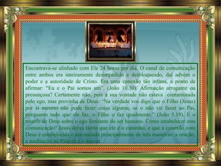 Encontrava-se alinhado com Ele 24 horas por dia. O canal de comunicação
entre ambos era inteiramente desimpedido e desbloqueado, daí advém o
poder e a autoridade de Cristo. Era uma conexão tão íntima, a ponto de
afirmar: “Eu e o Pai somos um”. (João 10.30). Afirmação arrogante ou
presunçosa? Certamente não, pois a sua vontade não estava contaminada
pelo ego, mas provinha de Deus: “Na verdade vos digo que o Filho (Jesus)
por si mesmo não pode fazer coisa alguma, se o não vir fazer ao Pai,
porquanto tudo que ele faz, o Filho o faz igualmente.” (João 5.19). É o
triunfo de Deus sobre o ego limitante do ser humano. Como estabelecer esta
comunicação? Jesus deixa tácito que ele é o caminho, e que a conexão com
Deus é estabelecida e alavancada principalmente de três maneiras: a oração,
a meditação na Palavra e o louvor.
 