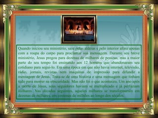 Quando iniciou seu ministério, saiu pelas aldeias e pelo interior afora apenas
com a roupa do corpo para proclamar sua mensagem. Durante seu breve
ministério, Jesus pregou para dezenas de milhares de pessoas, mas a maior
parte do seu tempo foi ensinando aos 12 homens que abandonaram seu
cotidiano para segui-lo. Em uma época em que não havia internet, televisão,
rádio, jornais, revistas nem máquinas de impressão para difundir a
mensagem de Jesus. Trata-se de uma história e uma mensagem que tinham
tudo para morrer na obscuridade. Mas não foi o que aconteceu. Um ano após
a morte de Jesus, seus seguidores haviam se multiplicado e já perfaziam
milhares. Nas décadas seguintes, aqueles milhares se transformaram em
dezenas de milhares, em centenas de milhões ao longo dos séculos.
 