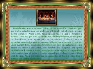 ... fundada sobre o «tu» do outro que se encontra com Ele. Não é um guru
que profere oráculos, nem um intelectual sofisticado e desdenhoso, nem um
mestre esotérico. Além disso, Jesus aprecia tudo o que é concreto e
essencial. Não fala por cima do ombro aos seus interlocutores, não se perde
em banalidades, mas aponta para as expectativas decisivas, para as
perguntas inquietantes, para as verdades últimas que explicam o presente.
Cristo é, além disso, um anunciador global: não é um intelectual que confia
apenas na mente e nas letras, mas também não é apenas um agente
sociopolítico. Palavras e sinais, mensagem e ação, espírito e corporeidade
estão unidos entre si numa revelação integral que conhece a proximidade
total do outro. Não é por acaso que os Evangelhos atribuem a Cristo todo o
espectro dos verbos expressivos:
 