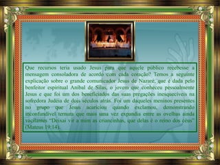 Que recursos teria usado Jesus para que aquele público recebesse a
mensagem consoladora de acordo com cada coração? Temos a seguinte
explicação sobre o grande comunicador Jesus de Nazaré, que é dada pelo
benfeitor espiritual Aníbal de Silas, o jovem que conheceu pessoalmente
Jesus e que foi um dos beneficiados das suas pregações inesquecíveis na
sofredora Judéia de dois séculos atrás. Foi um daqueles meninos presentes
no grupo que Jesus acariciou quando exclamou, demonstrando
inconfundível ternura que mais uma vez expandia entre as ovelhas ainda
vacilantes “Deixai vir a mim as criancinhas, que delas é o reino dos céus”
(Mateus 19:14).
 