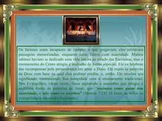 Os fariseus eram incapazes de cumprir o que pregavam; eles recitavam
passagens memorizadas, enquanto Jesus falava com autoridade. Muitos
rabinos haviam se dedicado uma vida inteira ao estudo das Escrituras, mas o
ensinamento do Cristo atingiu a multidão de forma especial. Ele os lembrou
das recompensas pela perseverança em amar a Deus; Ele expôs as palavras
de Deus com base na qual eles podiam confiar, e, então, Ele revelou seu
significado, contrastando Sua autoridade com o ensinamento tradicional.
Nos Evangelhos, várias vezes, ficou registrado o assombro que atingiu o
auditório frente às palavras de Jesus, que “ensinava como quem tem
autoridade, e não como os escribas” (Mateus 7:29). O Jesus de todos os
evangelistas é um orador fascinante;
 