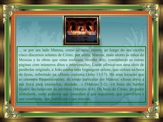 ... se por um lado Mateus, como se sabe, reparte ao longo do seu escrito
cinco discursos solenes de Cristo, por outro, Marcos, mais atento às mãos do
Messias e às obras que estas realizam, recolhe dois, constelando as outras
páginas com inúmeros ditos e intervenções; Lucas oferece-nos uma série de
parábolas originais, e João cunha uma linguagem solene, que coloca na boca
de Jesus, sobretudo na «Hora» extrema (João 13-17). Há uma locução que
se encontra frequentemente, de modo particular em Mateus: «Jesus abriu a
sua boca para ensiná-los, dizendo…» (Mateus 5-2). «A boca do Senhor
falou», exclamavam os profetas (Marcos 4-4). Da boca de Cristo, pregador
ambulante, saem palavras que consolam e que inquietam, que convertem e
que condenam, que justificam e que atacam.
 