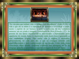 “Eu vim para que tenham vida e a tenham com abundância”. (João 10.10). A
vida a que ele se refere é a capacidade de restaurar e revivificar o corpo,
mente e espírito do ser humano e torná-lo consciente de sua verdadeira
natureza: um ser criado à imagem e semelhança de Deus (Gênesis 1.27). As
pessoas de sua época encontravam-se narcotizadas e hipnotizadas pelas
aparências do mundo físico (e atualmente ainda muito mais) ignorando as
suas verdadeiras origens. Para trazer vida a alguém é necessário,
primeiramente, ter vida para dar, o que se consegue somente pelo
autoconhecimento e pelo conhecimento de sua missão. Cristo tinha plena
consciência dessa missão, conforme evidencia esta passagem, ao ler na
sinagoga, perante os sacerdotes, a seguinte passagem do livro de Isaías:
 