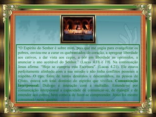 “O Espírito do Senhor é sobre mim, pois que me ungiu para evangelizar os
pobres, enviou-me a curar os quebrantados do coração, a apregoar liberdade
aos cativos, a dar vista aos cegos, a pôr em liberdade os oprimidos, a
anunciar o ano aceitável do Senhor.” (Lucas 4.18 e 19). Na continuação
Jesus afirma: “Hoje se cumpriu esta Escritura”. (Lucas 4.21). Ele estava
perfeitamente alinhado com a sua missão e não tinha conflitos pessoais a
respeito. O ego, fonte de tantos desatinos e descaminhos, na pessoa de
Cristo, estava sob total domínio do espírito que vivifica. Comunicação
Interpessoal: Diálogo e interação com a multidão. Entende-se por
comunicação interpessoal a capacidade de comunicar-se, de dialogar e de
entender aos outros, bem como a de fazer-se compreender. Jesus foi mestre
consumado neste quesito.
 
