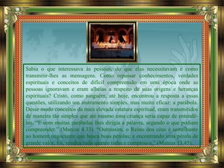 Sabia o que interessava às pessoas, do que elas necessitavam e como
transmitir-lhes as mensagens. Como repassar conhecimentos, verdades
espirituais e conceitos de difícil compreensão em uma época onde as
pessoas ignoravam e eram alheias a respeito de suas origens e heranças
espirituais? Cristo, como ninguém, até hoje, encontrou a resposta a essas
questões, utilizando um instrumento simples, mas muito eficaz: a parábola.
Desse modo conceitos da mais elevada estatura espiritual, eram transmitidos
de maneira tão simples que até mesmo uma criança seria capaz de entendê-
los. “E com muitas parábolas lhes dirigia a palavra, segundo o que podiam
compreender.” (Marcos 4.33). “Outrossim, o Reino dos céus é semelhante
ao homem negociante que busca boas pérolas; e encontrando uma pérola de
grande valor, foi, vendeu tudo quanto tinha e comprou-a.” (Mateus 13.45).
 