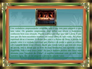 Um verdadeiro empreendedor empenha tudo o que tem para adquirir o que
tem valor. Os grandes empresários (me refiro aos éticos e honestos),
conhecem bem essa situação. Pagam o preço por algo que vale a pena. É por
isso que são bem-sucedidos também em outras áreas de suas vidas. No plano
espiritual dá-se o mesmo. O Reino dos céus é o Reino de Deus, a pérola de
grande valor é a verdade espiritual que liberta e dá poder a quem se coloca
sob a guarda desse reino (Deus), desde que venda tudo o que tem em troca
da pérola, isto é, desde que se livre de suas limitações, seu egoísmo e suas
fraquezas. Não é uma troca justa? Só que a maioria prefere não fazer essa
permuta, esse “negócio da China”, e escolhe continuar com os seus bem
nutridos egos, em vez de adquirir a pérola de grande valor.
 