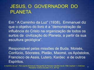 JESUS, O GOVERNADOR DO
PLANETA
Em “ A Caminho da Luz” (1938), Emmanuel diz
que o objetivo do livro é a “demonstração da
in...
