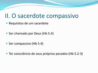 II. O sacerdote compassivo
 Requisitos de um sacerdote


 Ser chamado por Deus (Hb 5.4)


 Ser compassivo (Hb 5.4)


 Ter consciência de seus próprios pecados (Hb 5.2-3)
 
