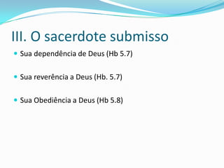 III. O sacerdote submisso
 Sua dependência de Deus (Hb 5.7)


 Sua reverência a Deus (Hb. 5.7)


 Sua Obediência a Deus (Hb 5.8)
 