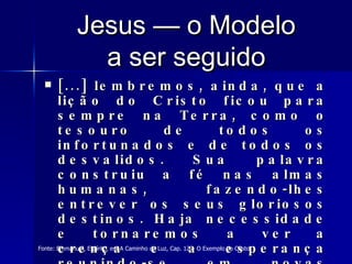 Jesus — o Modelo a ser seguido [...] lembremos, ainda, que a lição do Cristo ficou para sempre na Terra, como o tesouro de todos os infortunados e de todos os desvalidos. Sua palavra construiu a fé nas almas humanas, fazendo-lhes entrever os seus gloriosos destinos. Haja necessidade e tornaremos a ver a crença e a esperança reunindo-se em novas catacumbas romanas, para reerguerem o sentido cristão da civilização da Humanidade   Fonte: Emmanuel, Espírito, em A Caminho da Luz, Cap. 12 – O Exemplo do Cristo 