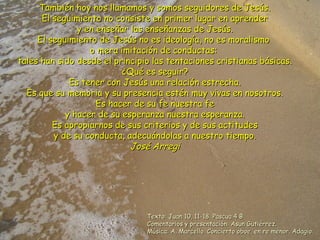 También hoy nos llamamos y somos seguidores de Jesús.También hoy nos llamamos y somos seguidores de Jesús.
El seguimiento no consiste en primer lugar en aprenderEl seguimiento no consiste en primer lugar en aprender
y en enseñar las enseñanzas de Jesús.y en enseñar las enseñanzas de Jesús.
El seguimiento de Jesús no es ideología, no es moralismoEl seguimiento de Jesús no es ideología, no es moralismo
o mera imitación de conductas:o mera imitación de conductas:
tales han sido desde el principio las tentaciones cristianas básicas.tales han sido desde el principio las tentaciones cristianas básicas.
¿Qué es seguir?¿Qué es seguir?
Es tener con Jesús una relación estrecha.Es tener con Jesús una relación estrecha.
Es que su memoria y su presencia estén muy vivas en nosotros.Es que su memoria y su presencia estén muy vivas en nosotros.
Es hacer de su fe nuestra feEs hacer de su fe nuestra fe
y hacer de su esperanza nuestra esperanza.y hacer de su esperanza nuestra esperanza.
Es apropiarnos de sus criterios y de sus actitudesEs apropiarnos de sus criterios y de sus actitudes
y de su conducta, adecuándolas a nuestro tiempo.y de su conducta, adecuándolas a nuestro tiempo.
José ArregiJosé Arregi
Texto: Juan 10, 11-18. Pascua 4 BTexto: Juan 10, 11-18. Pascua 4 B
Comentarios y presentación: Asun Gutiérrez.Comentarios y presentación: Asun Gutiérrez.
Música: A. Marcello. Concierto oboe, en re menor. Adagio.Música: A. Marcello. Concierto oboe, en re menor. Adagio.
 