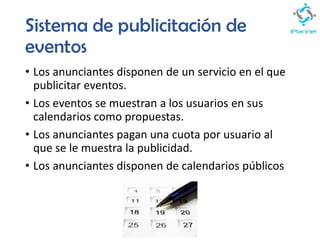Sistema de publicitación de
eventos
• Los anunciantes disponen de un servicio en el que
publicitar eventos.
• Los eventos se muestran a los usuarios en sus
calendarios como propuestas.
• Los anunciantes pagan una cuota por usuario al
que se le muestra la publicidad.
• Los anunciantes disponen de calendarios públicos
 