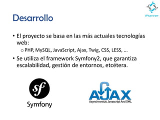 Desarrollo
• El proyecto se basa en las más actuales tecnologías
web:
oPHP, MySQL, JavaScript, Ajax, Twig, CSS, LESS, ...
• Se utiliza el framework Symfony2, que garantiza
escalabilidad, gestión de entornos, etcétera.
 
