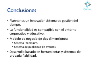 Conclusiones
• Planner es un innovador sistema de gestión del
tiempo.
• La funcionalidad es compatible con el entorno
corporativo y educativo.
• Modelo de negocio de dos dimensiones:
• Sistema Freemium.
• Sistema de publicidad de eventos.
• Desarrollo basado en herramientas y sistemas de
probada fiabilidad.
 