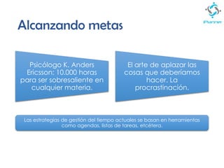 Alcanzando metas
Psicólogo K. Anders
Ericsson: 10.000 horas
para ser sobresaliente en
cualquier materia.
El arte de aplazar las
cosas que deberíamos
hacer. La
procrastinación.
Las estrategias de gestión del tiempo actuales se basan en herramientas
como agendas, listas de tareas, etcétera.
 